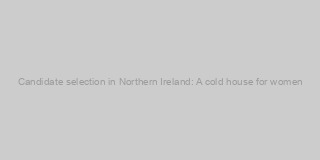 Candidate selection in Northern Ireland: A cold house for women?